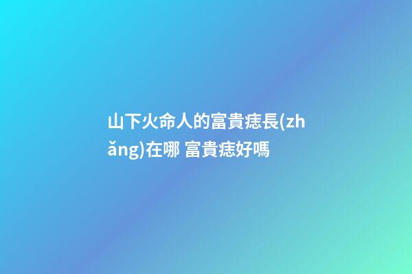 山下火命人的富貴痣長(zhǎng)在哪 富貴痣好嗎